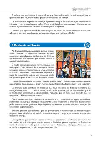 13
A cultura do movimento é essencial para o desenvolvimento da psicomotricidade e
quanto mais rica for, maior será a produção intelectual da criança.
Os movimentos corporais da criança expressam desejos: de comunicação, afetividade e
interação com o ambiente que a rodeia. Essas possibilidades a fazem crescer culturalmente e a
levam a ações intencionais cada vez mais complexas e objetivas.
Veremos que a psicomotricidade, antes relegada ao estudo do desenvolvimento motor com
relevância para sua coordenação, tem nos dias atuais uma maior amplitude.
O Movimento na Educação
As diversas práticas pedagógicas que nos tempos
atuais marcam a educação refletem diversas
concepções em relação ao sentido que se deve dar
ao movimento nas creches, pré-escolas, escolas e
outras instituições afins.
É muito comum confundir movimentação com
indisciplina. Com o intuito de se assegurar ordem,
progresso, relações harmoniosas e uma atmosfera
civilizada, procura-se simplesmente suprimir a
ideia de movimento, cria-se um ambiente rígido
nas posturas para as crianças de diferentes idades.
“Vamos formar uma fila: pequenos à frente e grandes atrás”. “Fiquem sentados sem conversar
até a chegada do coordenador geral”. “Vamos fazer esta caminhada em ordem – sem bagunça”.
De maneira geral este tipo de imposição não leva em conta as disposições motoras da
criança/adolescente. 	 Muitas vezes, o educador acredita que os movimentos que aí
se multiplicam atrapalham a aprendizagem. “Criança que se mexe não aprende, não se
concentra”. “Ela só pensa em brincar”.
Diante dessas assertivas, tão comuns nas escolas e no pensamento de alguns educadores,
poderemos concluir que educação e movimento não se coadunam. É imperioso dizer que não
poder movimentar-se, gesticular, é que impede o pensamento e a manutenção da atenção, tão
necessários à aprendizagem.
Existem práticas educacionais que ao perceberem a necessidade de movimentação
propõem exercícios limitados e deslocamentos em que a criança se movimenta apenas para
dispender energia.
Essas práticas que permitem apenas movimentos coordenados totalmente pelo educador
até podem ser eficientes para manter ordem e disciplina, porém impedem ou limitam as
manifestações de expressão que são extremamente reveladoras nas crianças/adolescentes para
se conhecer se gostaram ou não, se aprenderam ou não.
 