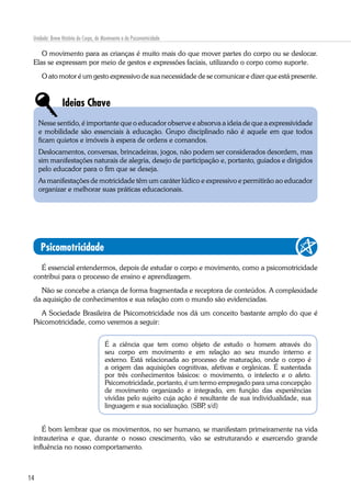 14
Unidade: Breve História do Corpo, do Movimento e da Psicomotricidade
O movimento para as crianças é muito mais do que mover partes do corpo ou se deslocar.
Elas se expressam por meio de gestos e expressões faciais, utilizando o corpo como suporte.
O ato motor é um gesto expressivo de sua necessidade de se comunicar e dizer que está presente.
Ideias Chave
Nesse sentido, é importante que o educador observe e absorva a ideia de que a expressividade
e mobilidade são essenciais à educação. Grupo disciplinado não é aquele em que todos
ficam quietos e imóveis à espera de ordens e comandos.
Deslocamentos, conversas, brincadeiras, jogos, não podem ser considerados desordem, mas
sim manifestações naturais de alegria, desejo de participação e, portanto, guiados e dirigidos
pelo educador para o fim que se deseja.
As manifestações de motricidade têm um caráter lúdico e expressivo e permitirão ao educador
organizar e melhorar suas práticas educacionais.
Psicomotricidade
É essencial entendermos, depois de estudar o corpo e movimento, como a psicomotricidade
contribui para o processo de ensino e aprendizagem.
Não se concebe a criança de forma fragmentada e receptora de conteúdos. A complexidade
da aquisição de conhecimentos e sua relação com o mundo são evidenciadas.
A Sociedade Brasileira de Psicomotricidade nos dá um conceito bastante amplo do que é
Psicomotricidade, como veremos a seguir:
É a ciência que tem como objeto de estudo o homem através do
seu corpo em movimento e em relação ao seu mundo interno e
externo. Está relacionada ao processo de maturação, onde o corpo é
a origem das aquisições cognitivas, afetivas e orgânicas. É sustentada
por três conhecimentos básicos: o movimento, o intelecto e o afeto.
Psicomotricidade, portanto, é um termo empregado para uma concepção
de movimento organizado e integrado, em função das experiências
vividas pelo sujeito cuja ação é resultante de sua individualidade, sua
linguagem e sua socialização. (SBP, s/d)
É bom lembrar que os movimentos, no ser humano, se manifestam primeiramente na vida
intrauterina e que, durante o nosso crescimento, vão se estruturando e exercendo grande
influência no nosso comportamento.
 