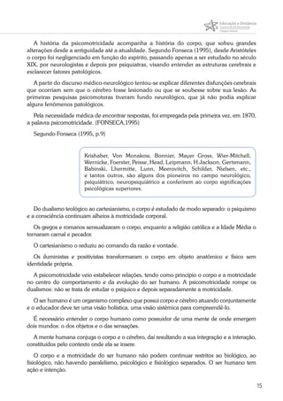 15
A história da psicomotricidade acompanha a história do corpo, que sofreu grandes
alterações desde a antiguidade até a atualidade. Segundo Fonseca (1995), desde Aristóteles
o corpo foi negligenciado em função do espírito, passando apenas a ser estudado no século
XIX, por neurologistas e depois por psiquiatras, visando entender as estruturas cerebrais e
esclarecer fatores patológicos.
A partir do discurso médico-neurológico tentou-se explicar diferentes disfunções cerebrais
que ocorriam sem que o cérebro fosse lesionado ou que se soubesse sobre sua lesão. As
primeiras pesquisas psicomotoras tiveram fundo neurológico, que já não podia explicar
alguns fenômenos patológicos.
Pela necessidade médica de encontrar respostas, foi empregada pela primeira vez, em 1870,
a palavra psicomotricidade. (FONSECA,1995)
Segundo Fonseca (1995, p.9)
Krishaber, Von Monakow, Bonnier, Mayer Gross, Wier-Mitchell,
Wernicke, Foerster, Peisse, Head, Leipmann, H.Jackson, Gertsmann,
Babinski, Lhermitte, Lunn, Meerovitch, Schilder, Nielsen, etc.,
e tantos outros, são alguns dos pioneiros no campo neurológico,
psiquiátrico, neuropsiquiátrico a conferirem ao corpo significações
psicológicas superiores.
Do dualismo teológico ao cartesianismo, o corpo é estudado de modo separado: o psiquismo
e a consciência continuam alheios à motricidade corporal.
Os gregos e romanos sensualizaram o corpo, enquanto a religião católica e a Idade Média o
tornaram carnal e pecador.
O cartesianismo o reduziu ao comando da razão e vontade.
Os iluministas e positivistas transformaram o corpo em objeto anatômico e físico sem
identidade própria.
A psicomotricidade veio estabelecer relações, tendo como princípio o corpo e a motricidade
no centro do comportamento e da evolução do ser humano. A psicomotricidade rompe os
dualismos: não se trata de estudar o psíquico e depois separadamente a motricidade.
O ser humano é um organismo complexo que possui corpo e cérebro atuando conjuntamente
e o educador deve ter uma visão holística, uma visão sistêmica para compreendê-lo.
É necessário entender o corpo humano como possuidor de uma mente de onde emergem
dois mundos: o dos objetos e o das sensações.
A mente humana conjuga o corpo e o cérebro, daí resultando a sua integração e a interação,
constituídos pelo contexto onde ela se insere.
O corpo e a motricidade do ser humano não podem continuar restritos ao biológico, ao
fisiológico, não havendo paralelismo, psicológico e fisiológico separados. O ser humano tem
ação e intenção.
 