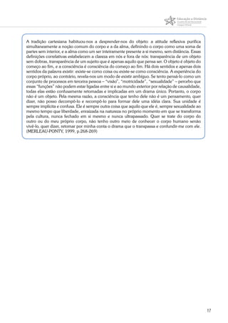 17
A tradição cartesiana habituou-nos a desprender-nos do objeto: a atitude reflexiva purifica
simultaneamente a noção comum do corpo e a da alma, definindo o corpo como uma soma de
partes sem interior, e a alma como um ser inteiramente presente a si mesmo, sem distância. Essas
definições correlativas estabelecem a clareza em nós e fora de nós: transparência de um objeto
sem dobras, transparência de um sujeito que é apenas aquilo que pensa ser. O objeto é objeto do
começo ao fim, e a consciência é consciência do começo ao fim. Há dois sentidos e apenas dois
sentidos da palavra existir: existe-se como coisa ou existe-se como consciência. A experiência do
corpo próprio, ao contrário, revela-nos um modo de existir ambíguo. Se tento pensá-lo como um
conjunto de processos em terceira pessoa – “visão”, “motricidade”, “sexualidade” – percebo que
essas “funções” não podem estar ligadas entre si e ao mundo exterior por relação de causalidade,
todas elas estão confusamente retomadas e implicadas em um drama único. Portanto, o corpo
não é um objeto. Pela mesma razão, a consciência que tenho dele não é um pensamento, quer
dizer, não posso decompô-lo e recompô-lo para formar dele uma idéia clara. Sua unidade é
sempre implícita e confusa. Ele é sempre outra coisa que aquilo que ele é, sempre sexualidade ao
mesmo tempo que liberdade, enraizada na natureza no próprio momento em que se transforma
pela cultura, nunca fechado em si mesmo e nunca ultrapassado. Quer se trate do corpo do
outro ou do meu próprio corpo, não tenho outro meio de conhecer o corpo humano senão
vivê-lo, quer dizer, retomar por minha conta o drama que o transpassa e confundir-me com ele.
(MERLEAU-PONTY, 1999, p.268-269)
 