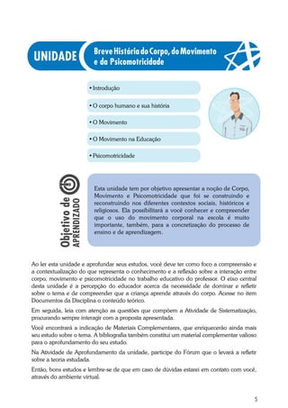 5
•	Introdução
•	O corpo humano e sua história
•	O Movimento
Ao ler esta unidade e aprofundar seus estudos, você deve ter como foco a compreensão e
a contextualização do que representa o conhecimento e a reflexão sobre a interação entre
corpo, movimento e psicomotricidade no trabalho educativo do professor. O eixo central
desta unidade é a percepção do educador acerca da necessidade de dominar e refletir
sobre o tema e de compreender que a criança aprende através do corpo. Acesse no item
Documentos da Disciplina o conteúdo teórico.
Em seguida, leia com atenção as questões que compõem a Atividade de Sistematização,
procurando sempre interagir com a proposta apresentada.
Você encontrará a indicação de Materiais Complementares, que enriquecerão ainda mais
seu estudo sobre o tema. A bibliografia também constitui um material complementar valioso
para o aprofundamento do seu estudo.
Na Atividade de Aprofundamento da unidade, participe do Fórum que o levará a refletir
sobre a teoria estudada.
Então, bons estudos e lembre-se de que em caso de dúvidas estarei em contato com você,
através do ambiente virtual.
Esta unidade tem por objetivo apresentar a noção de Corpo,
Movimento e Psicomotricidade que foi se construindo e
reconstruindo nos diferentes contextos sociais, históricos e
religiosos. Ela possibilitará a você conhecer e compreender
que o uso do movimento corporal na escola é muito
importante, também, para a concretização do processo de
ensino e de aprendizagem.
BreveHistóriadoCorpo,doMovimento
e da Psicomotricidade
•	O Movimento na Educação
•	Psicomotricidade
 