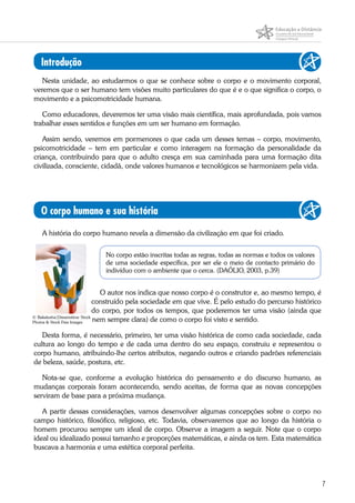 7
Introdução
Nesta unidade, ao estudarmos o que se conhece sobre o corpo e o movimento corporal,
veremos que o ser humano tem visões muito particulares do que é e o que significa o corpo, o
movimento e a psicomotricidade humana.
Como educadores, deveremos ter uma visão mais científica, mais aprofundada, pois vamos
trabalhar esses sentidos e funções em um ser humano em formação.
Assim sendo, veremos em pormenores o que cada um desses temas – corpo, movimento,
psicomotricidade – tem em particular e como interagem na formação da personalidade da
criança, contribuindo para que o adulto cresça em sua caminhada para uma formação dita
civilizada, consciente, cidadã, onde valores humanos e tecnológicos se harmonizem pela vida.
O corpo humano e sua história
A história do corpo humano revela a dimensão da civilização em que foi criado.
No corpo estão inscritas todas as regras, todas as normas e todos os valores
de uma sociedade específica, por ser ele o meio de contacto primário do
indivíduo com o ambiente que o cerca. (DAÓLIO, 2003, p.39)
O autor nos indica que nosso corpo é o construtor e, ao mesmo tempo, é
construído pela sociedade em que vive. É pelo estudo do percurso histórico
do corpo, por todos os tempos, que poderemos ter uma visão (ainda que
nem sempre clara) de como o corpo foi visto e sentido.
Desta forma, é necessário, primeiro, ter uma visão histórica de como cada sociedade, cada
cultura ao longo do tempo e de cada uma dentro do seu espaço, construiu e representou o
corpo humano, atribuindo-lhe certos atributos, negando outros e criando padrões referenciais
de beleza, saúde, postura, etc.
Nota-se que, conforme a evolução histórica do pensamento e do discurso humano, as
mudanças corporais foram acontecendo, sendo aceitas, de forma que as novas concepções
serviram de base para a próxima mudança.
A partir dessas considerações, vamos desenvolver algumas concepções sobre o corpo no
campo histórico, filosófico, religioso, etc. Todavia, observaremos que ao longo da história o
homem procurou sempre um ideal de corpo. Observe a imagem a seguir. Note que o corpo
ideal ou idealizado possui tamanho e proporções matemáticas, e ainda os tem. Esta matemática
buscava a harmonia e uma estética corporal perfeita.
© Bakalusha|Dreamstime Stock
Photos & Stock Free Images
 