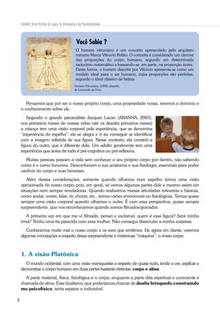 8
Unidade: Breve História do Corpo, do Movimento e da Psicomotricidade
O homem vitruviano é um conceito apresentado pelo arquiteto
romano Marco Vitruvio Polião. O conceito é considerado um cânone
das proporções do corpo humano, segundo um determinado
raciocínio matemático e baseando-se, em parte, na proporção áurea.
Desta forma, o homem descrito por Vitrúvio apresenta-se como um
modelo ideal para o ser humano, cujas proporções são perfeitas,
segundo o ideal clássico de beleza.
Homem Vitruviano, (1490) desenho
de Leonardo da Vinci.
Você Sabia ?
Pensamos que por ser o nosso próprio corpo, uma propriedade nossa, teremos o domínio e
o conhecimento sobre ele.
Segundo o grande psicanalista Jacques Lacan (ARANHA, 2003),
nos primeiros meses de nossas vidas (até os dezoito primeiros meses)
a criança tem uma visão corporal pela experiência, que se denomina
“experiência do espelho”: ela se alegra e ri ao conseguir se identificar
com a imagem refletida de sua figura. Nesse contexto, ela constrói a
figura do outro, que é diferente dela. Um adulto geralmente tem uma
experiência que antes de tudo é pré-cognitiva ou pré-reflexiva.
Muitas pessoas passam a vida sem conhecer o seu próprio corpo por dentro, não sabendo
como é e como funciona. Desconhecem a sua anatomia e sua fisiologia, essenciais para poder
usufruir do corpo e suas benesses.
Além dessas considerações, somente quando olhamos num espelho temos uma visão
aproximada do nosso corpo, pois, em geral, só vemos algumas partes dele e mesmo assim em
situações nem sempre reveladoras. Quando realizamos nossas atividades rotineiras e básicas,
como andar, correr, falar, rir, chorar, etc., temos visões emocionais ou fisiológicas. Temos quase
sempre uma visão corporal quando olhamos o outro. É com essa perspectiva, quase sempre
surpreendente, que nos reconhecemos quando somos filmados/gravados.
A primeira vez em que me vi filmada, pensei e exclamei: quem é essa figura? Será minha
irmã? Tenho uma tia parecida com essa mulher. Não consegui dissimular a minha surpresa.
Conhecemos muito mal o nosso corpo e os sons que emitimos. De agora em diante, veremos
algumas concepções a respeito dessa surpreendente e misteriosa “máquina”: o nosso corpo.
1. A visão Platônica
O mundo ocidental, com uma visão maniqueísta a respeito de quase tudo, tende a ver, explicar e
demonstrar o corpo humano em duas partes bastante distintas: corpo e alma.
A parte material, física, fisiológica é o corpo, enquanto a parte dita espiritual e consciente é
chamada de alma. Esse dualismo, que poderíamos chamar de dualis brinquedo construindo
mo psicofísico, tenta separar o indivisível.
 