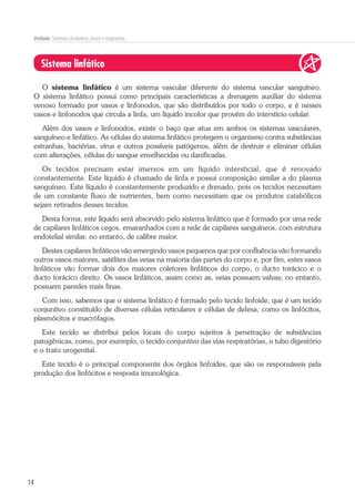 14
Unidade: Sistemas circulatório, imune e respiratório
Sistema linfático
O sistema linfático é um sistema vascular diferente do sistema vascular sanguíneo.
O sistema linfático possui como principais características a drenagem auxiliar do sistema
venoso formado por vasos e linfonodos, que são distribuídos por todo o corpo, e é nesses
vasos e linfonodos que circula a linfa, um líquido incolor que provém do interstício celular.
Além dos vasos e linfonodos, existe o baço que atua em ambos os sistemas vasculares,
sanguíneo e linfático. As células do sistema linfático protegem o organismo contra substâncias
estranhas, bactérias, vírus e outros possíveis patógenos, além de destruir e eliminar células
com alterações, células do sangue envelhecidas ou danificadas.
Os tecidos precisam estar imersos em um líquido intersticial, que é renovado
constantemente. Este líquido é chamado de linfa e possui composição similar a do plasma
sanguíneo. Este líquido é constantemente produzido e drenado, pois os tecidos necessitam
de um constante fluxo de nutrientes, bem como necessitam que os produtos catabólicos
sejam retirados desses tecidos.
Desta forma, este líquido será absorvido pelo sistema linfático que é formado por uma rede
de capilares linfáticos cegos, emaranhados com a rede de capilares sanguíneos, com estrutura
endotelial similar, no entanto, de calibre maior.
Destes capilares linfáticos vão emergindo vasos pequenos que por confluência vão formando
outros vasos maiores, satélites das veias na maioria das partes do corpo e, por fim, estes vasos
linfáticos vão formar dois dos maiores coletores linfáticos do corpo, o ducto torácico e o
ducto torácico direito. Os vasos linfáticos, assim como as, veias possuem valvas; no entanto,
possuem paredes mais finas.
Com isso, sabemos que o sistema linfático é formado pelo tecido linfoide, que é um tecido
conjuntivo constituído de diversas células reticulares e células de defesa, como os linfócitos,
plasmócitos e macrófagos.
Este tecido se distribui pelos locais do corpo sujeitos à penetração de substâncias
patogênicas, como, por exemplo, o tecido conjuntivo das vias respiratórias, o tubo digestório
e o trato urogenital.
Este tecido é o principal componente dos órgãos linfoides, que são os responsáveis pela
produção dos linfócitos e resposta imunológica.
 
