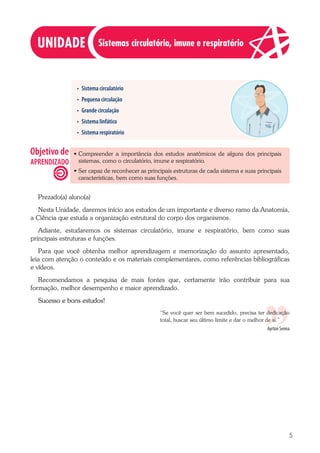 5
• Sistema circulatório
• Pequena circulação
• Grande circulação
• Sistema linfático
• Sistema respiratório
·
· Compreender a importância dos estudos anatômicos de alguns dos principais
sistemas, como o circulatório, imune e respiratório.
·
· Ser capaz de reconhecer as principais estruturas de cada sistema e suas principais
características, bem como suas funções.
Prezado(a) aluno(a)
Nesta Unidade, daremos início aos estudos de um importante e diverso ramo da Anatomia,
a Ciência que estuda a organização estrutural do corpo dos organismos.
Adiante, estudaremos os sistemas circulatório, imune e respiratório, bem como suas
principais estruturas e funções.
Para que você obtenha melhor aprendizagem e memorização do assunto apresentado,
leia com atenção o conteúdo e os materiais complementares, como referências bibliográficas
e vídeos.
Recomendamos a pesquisa de mais fontes que, certamente irão contribuir para sua
formação, melhor desempenho e maior aprendizado.
Sucesso e bons estudos!
“Se você quer ser bem sucedido, precisa ter dedicação
total, buscar seu último limite e dar o melhor de si.”
Ayrton Senna
Sistemas circulatório, imune e respiratório
 