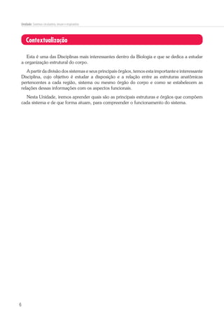 6
Unidade: Sistemas circulatório, imune e respiratório
Contextualização
Esta é uma das Disciplinas mais interessantes dentro da Biologia e que se dedica a estudar
a organização estrutural do corpo.
A partir da divisão dos sistemas e seus principais órgãos, temos esta importante e interessante
Disciplina, cujo objetivo é estudar a disposição e a relação entre as estruturas anatômicas
pertencentes a cada região, sistema ou mesmo órgão do corpo e como se estabelecem as
relações dessas informações com os aspectos funcionais.
Nesta Unidade, iremos aprender quais são as principais estruturas e órgãos que compõem
cada sistema e de que forma atuam, para compreender o funcionamento do sistema.
 