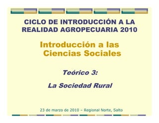 CICLO DE INTRODUCCIÓN A LA
REALIDAD AGROPECUARIA 2010

    Introducción a las
     Ciencias Sociales

               Teórico 3:
       La Sociedad Rural


    23 de marzo de 2010 – Regional Norte, Salto
 