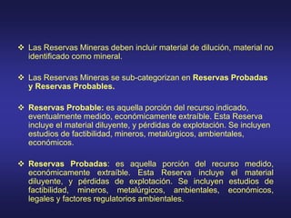  Las Reservas Mineras deben incluir material de dilución, material no
identificado como mineral.
 Las Reservas Mineras se sub-categorizan en Reservas Probadas
y Reservas Probables.
 Reservas Probable: es aquella porción del recurso indicado,
eventualmente medido, económicamente extraíble. Esta Reserva
incluye el material diluyente, y pérdidas de explotación. Se incluyen
estudios de factibilidad, mineros, metalúrgicos, ambientales,
económicos.
 Reservas Probadas: es aquella porción del recurso medido,
económicamente extraíble. Esta Reserva incluye el material
diluyente, y pérdidas de explotación. Se incluyen estudios de
factibilidad, mineros, metalúrgicos, ambientales, económicos,
legales y factores regulatorios ambientales.
 
