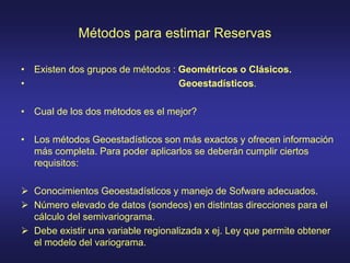 Métodos para estimar Reservas
• Existen dos grupos de métodos : Geométricos o Clásicos.
• Geoestadísticos.
• Cual de los dos métodos es el mejor?
• Los métodos Geoestadísticos son más exactos y ofrecen información
más completa. Para poder aplicarlos se deberán cumplir ciertos
requisitos:
 Conocimientos Geoestadísticos y manejo de Sofware adecuados.
 Número elevado de datos (sondeos) en distintas direcciones para el
cálculo del semivariograma.
 Debe existir una variable regionalizada x ej. Ley que permite obtener
el modelo del variograma.
 