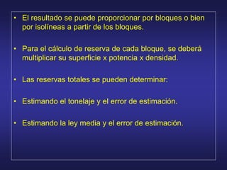 • El resultado se puede proporcionar por bloques o bien
por isolíneas a partir de los bloques.
• Para el cálculo de reserva de cada bloque, se deberá
multiplicar su superficie x potencia x densidad.
• Las reservas totales se pueden determinar:
• Estimando el tonelaje y el error de estimación.
• Estimando la ley media y el error de estimación.
 