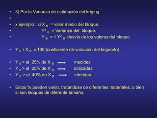 • 3) Por la Varianza de estimación del kriging.
•
• x ejemplo : si X B = valor medio del bloque.
• Y2
B = Varianza del bloque.
• Y B = √ Y2
B desvío de los valores del bloque.
• Y B / X B x 100 (coeficiente de variación del krigeado)
• Y B < al 25% de X B medidas
• Y B > al 25% de X B indicadas
• Y B > al 40% de X B inferidas
• Estos % pueden variar, tratándose de diferentes materiales, o bien
si son bloques de diferente tamaño.
 