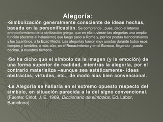 Alegoría:
•Simbolización generalmente consciente de ideas hechas,
basada en la personificación. Se comprende , pues, dado el intenso
antropoformismo de la civilización griega, que en ella tuvieran las alegorías una amplia
función (durante el helenismo) que luego paso a Roma y, por los poetas latinocristianos
y los bizantinos, a la Edad Media. Las alegorías fueron muy usadas durante todos esos
tiempos y también, o más aún, en el Renacimiento y en el Barroco, llegando , puede
decirse, a nuestros tiempos.
•Se ha dicho que el símbolo da la imagen (y la emoción) de
una forma superior de realidad, mientras la alegoría, por el
contrario materializa –aunque sea estéticamente- ideas
abstractas, virtudes, etc., de modo más bien convencional.
•La Alegoría se hallaría en el extremo opuesto respecto del
símbolo, en situación parecida a la del signo convencional.
(Fuente: Cirlot, J. E. 1969, Diccionario de símbolos, Ed. Labor,
Barcelona)
 