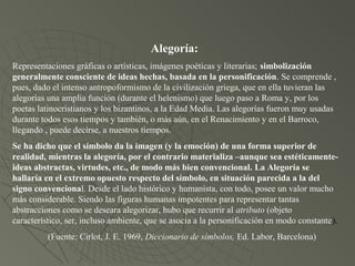 Alegoría:
Representaciones gráficas o artísticas, imágenes poéticas y literarias; simbolización
generalmente consciente de ideas hechas, basada en la personificación. Se comprende ,
pues, dado el intenso antropoformismo de la civilización griega, que en ella tuvieran las
alegorías una amplia función (durante el helenismo) que luego paso a Roma y, por los
poetas latinocristianos y los bizantinos, a la Edad Media. Las alegorías fueron muy usadas
durante todos esos tiempos y también, o más aún, en el Renacimiento y en el Barroco,
llegando , puede decirse, a nuestros tiempos.
Se ha dicho que el símbolo da la imagen (y la emoción) de una forma superior de
realidad, mientras la alegoría, por el contrario materializa –aunque sea estéticamente-
ideas abstractas, virtudes, etc., de modo más bien convencional. La Alegoría se
hallaría en el extremo opuesto respecto del símbolo, en situación parecida a la del
signo convencional. Desde el lado histórico y humanista, con todo, posee un valor mucho
más considerable. Siendo las figuras humanas impotentes para representar tantas
abstracciones como se deseara alegorizar, hubo que recurrir al atributo (objeto
característico, ser, incluso ambiente, que se asocia a la personificación en modo constante).
(Fuente: Cirlot, J. E. 1969, Diccionario de símbolos, Ed. Labor, Barcelona)
 