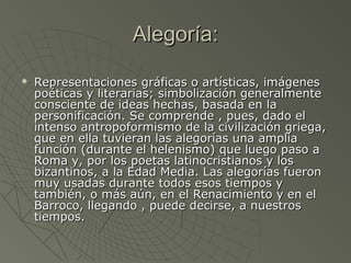 Alegoría:Alegoría:
 Representaciones gráficas o artísticas, imágenesRepresentaciones gráficas o artísticas, imágenes
poéticas y literarias; simbolización generalmentepoéticas y literarias; simbolización generalmente
consciente de ideas hechas, basada en laconsciente de ideas hechas, basada en la
personificación. Se comprende , pues, dado elpersonificación. Se comprende , pues, dado el
intenso antropoformismo de la civilización griega,intenso antropoformismo de la civilización griega,
que en ella tuvieran las alegorías una ampliaque en ella tuvieran las alegorías una amplia
función (durante el helenismo) que luego paso afunción (durante el helenismo) que luego paso a
Roma y, por los poetas latinocristianos y losRoma y, por los poetas latinocristianos y los
bizantinos, a la Edad Media. Las alegorías fueronbizantinos, a la Edad Media. Las alegorías fueron
muy usadas durante todos esos tiempos ymuy usadas durante todos esos tiempos y
también, o más aún, en el Renacimiento y en eltambién, o más aún, en el Renacimiento y en el
Barroco, llegando , puede decirse, a nuestrosBarroco, llegando , puede decirse, a nuestros
tiempos.tiempos.
 