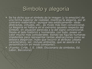Simbolo y alegoríaSimbolo y alegoría
 Se ha dicho que el símbolo da la imagen (y la emoción) deSe ha dicho que el símbolo da la imagen (y la emoción) de
una forma superior de realidad, mientras la alegoría, por eluna forma superior de realidad, mientras la alegoría, por el
contrario materializa –aunque sea estéticamente- ideascontrario materializa –aunque sea estéticamente- ideas
abstractas, virtudes, etc., de modo más bien convencional.abstractas, virtudes, etc., de modo más bien convencional.
La Alegoría se hallaría en el extremo opuesto respecto delLa Alegoría se hallaría en el extremo opuesto respecto del
símbolo, en situación parecida a la del signo convencional.símbolo, en situación parecida a la del signo convencional.
Desde el lado histórico y humanista, con todo, posee unDesde el lado histórico y humanista, con todo, posee un
valor mucho más considerable. Siendo las figuras humanasvalor mucho más considerable. Siendo las figuras humanas
impotentes para representar tantas abstracciones como seimpotentes para representar tantas abstracciones como se
deseara alegorizar, hubo que recurrir al atributo (objetodeseara alegorizar, hubo que recurrir al atributo (objeto
característico, ser, incluso ambiente, que se asocia a lacaracterístico, ser, incluso ambiente, que se asocia a la
personificación en modo constante).personificación en modo constante).
 (Fuente: Cirlot, J. E. 1969, Diccionario de símbolos, Ed.(Fuente: Cirlot, J. E. 1969, Diccionario de símbolos, Ed.
Labor, Barcelona)Labor, Barcelona)
 