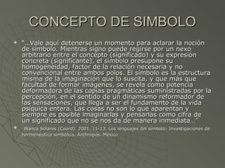 CONCEPTO DE SIMBOLOCONCEPTO DE SIMBOLO
 “…“…Vale aquí detenerse un momento para aclarar la nociónVale aquí detenerse un momento para aclarar la noción
de símbolo. Mientras signo puede regirse por un nexode símbolo. Mientras signo puede regirse por un nexo
arbitrario entre el concepto (significado) y su expresiónarbitrario entre el concepto (significado) y su expresión
concreta (significante), el símbolo presupone suconcreta (significante), el símbolo presupone su
homogeneidad, factor de la relación necesaria y nohomogeneidad, factor de la relación necesaria y no
convencional entre ambos polos. El símbolo es la estructuraconvencional entre ambos polos. El símbolo es la estructura
misma de la imaginación que lo suscita, y que más quemisma de la imaginación que lo suscita, y que más que
facultad de formar imágenes, se revela como potenciafacultad de formar imágenes, se revela como potencia
deformadora de las copias pragmáticas suministradas por ladeformadora de las copias pragmáticas suministradas por la
percepción, en el sentido de un dinamismo reformador depercepción, en el sentido de un dinamismo reformador de
las sensaciones, que llega a ser el fundamento de la vidalas sensaciones, que llega a ser el fundamento de la vida
psíquica entera. Las cosas no son lo que aparentan ypsíquica entera. Las cosas no son lo que aparentan y
siempre es posible imaginarlas y pensarlas como cifra desiempre es posible imaginarlas y pensarlas como cifra de
un significado que no se nos da de manera inmediata…”un significado que no se nos da de manera inmediata…”
 Blanca Solares (Coord). 2001. 11-13. Los lenguajes del símbolo: Investigaciones deBlanca Solares (Coord). 2001. 11-13. Los lenguajes del símbolo: Investigaciones de
hermenéutica simbólica. Anthropos. Méxicohermenéutica simbólica. Anthropos. México
 