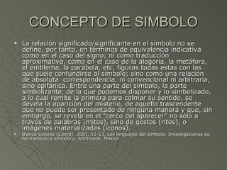 CONCEPTO DE SIMBOLOCONCEPTO DE SIMBOLO
 La relación significado/significante en el símbolo no seLa relación significado/significante en el símbolo no se
define, por tanto, en términos de equivalencia indicativadefine, por tanto, en términos de equivalencia indicativa
como en el caso del signo; ni como traduccióncomo en el caso del signo; ni como traducción
aproximativa, como en el caso de la alegoría, la metáfora,aproximativa, como en el caso de la alegoría, la metáfora,
el emblema, la parábola, etc, figuras todas estas con lasel emblema, la parábola, etc, figuras todas estas con las
que suele confundirse al símbolo; sino como una relaciónque suele confundirse al símbolo; sino como una relación
de absoluta correspondencia, ni convencional ni arbitraria,de absoluta correspondencia, ni convencional ni arbitraria,
sino epifánica. Entre una parte del símbolo, la partesino epifánica. Entre una parte del símbolo, la parte
simbolizante, de la que podemos disponer y lo simbolizado,simbolizante, de la que podemos disponer y lo simbolizado,
a lo cual remite la primera para colmar su sentido, sea lo cual remite la primera para colmar su sentido, se
devela la aparición del misterio, de aquello trascendentedevela la aparición del misterio, de aquello trascendente
que no puede ser presentado de ninguna manera y que, sinque no puede ser presentado de ninguna manera y que, sin
embargo, se revela en el “cerco del aparecer” no sólo aembargo, se revela en el “cerco del aparecer” no sólo a
través de palabras (mitos), sino de gestos (ritos), otravés de palabras (mitos), sino de gestos (ritos), o
imágenes materializadas (iconos).imágenes materializadas (iconos).
 Blanca Solares (Coord). 2001. 11-13. Los lenguajes del símbolo: Investigaciones deBlanca Solares (Coord). 2001. 11-13. Los lenguajes del símbolo: Investigaciones de
hermenéutica simbólica. Anthropos. Méxicohermenéutica simbólica. Anthropos. México
 