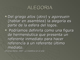 ALEGORIAALEGORIA
 Del griegoDel griego allosallos (otro) y(otro) y agoreueinagoreuein
(hablar en asamblea) la alegoría es(hablar en asamblea) la alegoría es
parte de la esfera del logos.parte de la esfera del logos.
 Podríamos definirla como una figuraPodríamos definirla como una figura
de hermenéutica que presenta unde hermenéutica que presenta un
referente inmediato para hacerreferente inmediato para hacer
referencia a un referente últimoreferencia a un referente último
mediato.mediato.
Oliveras Elena. 2007. La metáfora en el arteOliveras Elena. 2007. La metáfora en el arte
 
