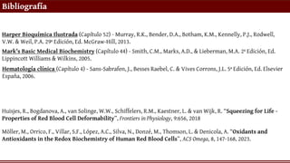 Bibliografía
Harper Bioquímica Ilustrada (Capítulo 52) - Murray, R.K., Bender, D.A., Botham, K.M., Kennelly, P.J., Rodwell,
V.W. & Weil, P.A. 29ª Edición, Ed. McGraw-Hill, 2013.
Mark’s Basic Medical Biochemistry (Capítulo 44) - Smith, C.M., Marks, A.D., & Lieberman, M.A. 2ª Edición, Ed.
Lippincott Williams & Wilkins, 2005.
Hematología clínica (Capítulo 4) - Sans-Sabrafen, J., Besses Raebel, C. & Vives Corrons, J.L. 5ª Edición, Ed. Elsevier
España, 2006.
Möller, M., Orrico, F., Villar, S.F., López, A.C., Silva, N., Donzé, M., Thomson, L. & Denicola, A. “Oxidants and
Antioxidants in the Redox Biochemistry of Human Red Blood Cells”, ACS Omega, 8, 147-168, 2023.
Huisjes, R., Bogdanova, A., van Solinge, W.W., Schiffelers, R.M., Kaestner, L. & van Wijk, R. “Squeezing for Life -
Properties of Red Blood Cell Deformability”, Frontiers in Physiology, 9:656, 2018
 