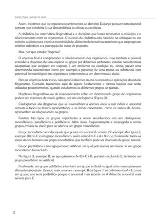 12
Unidade: Origem e evolução das plantas
Assim, inferimos que os organismos pertencentes ao domínio Eukarya possuem um ancestral
comum que transferiu à sua descendência as células eucarióticas.
A cladística (ou sistemática filogenética) é a disciplina que busca reconstruir a evolução e o
relacionamento entre os organismos. O sucesso da cladística está baseado na utilização de um
método explícito para inferir a ancestralidade, diferente de tentativas anteriores que empregavam
critérios subjetivos e a percepção do autor da proposta.
Mas, por que estudar filogenia?
O objetivo final é compreender o relacionamento dos organismos, mas também é possível
entender a dispersão de uma espécie ou grupo por diferentes ambientes, estudar características
adaptativas que surgiram em resposta à um ambiente ou condição ou, ainda, prever uma
determinada característica como por exemplo a presença de uma toxina ou substância com
potencial farmacológico em organismos pertencentes a um determinado clado.
Para os objetivos deste curso, não aprofundaremos muito os conceitos e aplicações do estudo
filogenético. Contudo, trataremos aqui de alguns fundamentos e termos básicos que serão
utilizados posteriormente, quando estudarmos os diferentes grupos de plantas.
Hipóteses filogenéticas ou de relacionamento entre um determinado grupo de organismos
podem ser expressos de modo gráfico, por um cladograma (Figura 3).
Cladogramas são diagramas que se assemelham a árvores onde a raiz indica o ancestral
comum a todos os táxons representados e as linhas conectadas, como os ramos da árvore,
representam as relações entre os grupos.
Existem três tipos de grupos importantes a serem reconhecidos em um cladograma:
monofiléticos, parafiléticos e polifiléticos. Além disso, frequentemente é empregado o termo
grupos-irmãos ou clado para se referir a um grupo monofilético.
Grupo monofilético é todo aquele que possui um ancestral comum. No exemplo da Figura 3,
exemplo (II) B+C é um grupo monofilético, assim como D+E e A+B+C e, finalmente, todos os
cinco táxons formam um grupo monofilético, que também pode ser chamado de grupo natural.
Grupo parafilético é um agrupamento artificial, no qual pelo menos um táxon de um grupo
monofilético foi excluído.
Na figura 3, exemplo II, se agrupássemos A+B+C+D, portanto excluindo E, teríamos um
grupo parafilético ou artificial.
Finalmente, um grupo polifilético é também um grupo artificial no qual os terminais possuem
diferentes ancestrais. Usando mais uma vez o exemplo II da figura 3, se definíssemos A+E como
um grupo, este seria polifilético porque o ancestral mais recente de A difere do ancestral mais
recente para E.
 