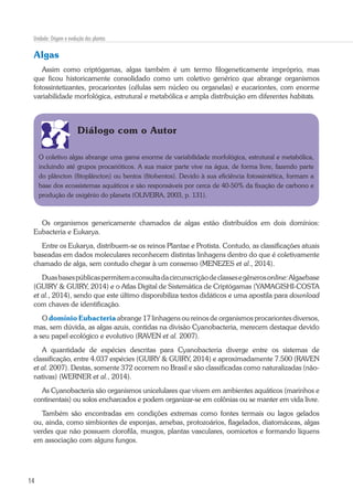 14
Unidade: Origem e evolução das plantas
Algas
Assim como criptógamas, algas também é um termo filogeneticamente impróprio, mas
que ficou historicamente consolidado como um coletivo genérico que abrange organismos
fotossintetizantes, procariontes (células sem núcleo ou organelas) e eucariontes, com enorme
variabilidade morfológica, estrutural e metabólica e ampla distribuição em diferentes habitats.
Diálogo com o Autor
O coletivo algas abrange uma gama enorme de variabilidade morfológica, estrutural e metabólica,
incluindo até grupos procarióticos. A sua maior parte vive na água, de forma livre, fazendo parte
do plâncton (fitoplâncton) ou bentos (fitobentos). Devido à sua eficiência fotossintética, formam a
base dos ecossistemas aquáticos e são responsáveis por cerca de 40-50% da fixação de carbono e
produção de oxigênio do planeta (OLIVEIRA, 2003, p. 131).
Os organismos genericamente chamados de algas estão distribuídos em dois domínios:
Eubacteria e Eukarya.
Entre os Eukarya, distribuem-se os reinos Plantae e Protista. Contudo, as classificações atuais
baseadas em dados moleculares reconhecem distintas linhagens dentro do que é coletivamente
chamado de alga, sem contudo chegar à um consenso (MENEZES et al., 2014).
Duasbasespúblicaspermitemaconsultadacircunscriçãodeclassesegênerosonline:Algaebase
(GUIRY & GUIRY, 2014) e o Atlas Digital de Sistemática de Criptógamas (YAMAGISHI-COSTA
et al., 2014), sendo que este último disponibiliza textos didáticos e uma apostila para download
com chaves de identificação.
O domínio Eubacteria abrange 17 linhagens ou reinos de organismos procariontes diversos,
mas, sem dúvida, as algas azuis, contidas na divisão Cyanobacteria, merecem destaque devido
a seu papel ecológico e evolutivo (RAVEN et al. 2007).
A quantidade de espécies descritas para Cyanobacteria diverge entre os sistemas de
classificação, entre 4.037 espécies (GUIRY & GUIRY, 2014) e aproximadamente 7.500 (RAVEN
et al. 2007). Destas, somente 372 ocorrem no Brasil e são classificadas como naturalizadas (não-
nativas) (WERNER et al., 2014).
As Cyanobacteria são organismos unicelulares que vivem em ambientes aquáticos (marinhos e
continentais) ou solos encharcados e podem organizar-se em colônias ou se manter em vida livre.
Também são encontradas em condições extremas como fontes termais ou lagos gelados
ou, ainda, como simbiontes de esponjas, amebas, protozoários, flagelados, diatomáceas, algas
verdes que não possuem clorofila, musgos, plantas vasculares, oomicetos e formando líquens
em associação com alguns fungos.
 