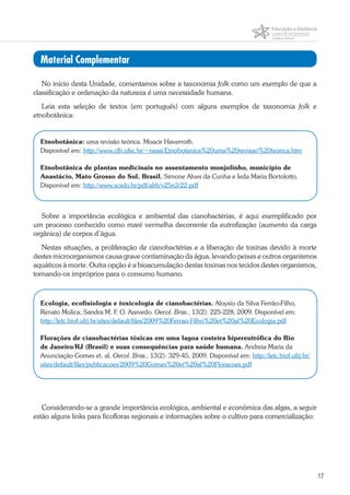 17
No início desta Unidade, comentamos sobre a taxonomia folk como um exemplo de que a
classificação e ordenação da natureza é uma necessidade humana.
Leia esta seleção de textos (em português) com alguns exemplos de taxonomia folk e
etnobotânica:
Etnobotânica: uma revisão teórica. Moacir Haverroth.
Disponível em: http://www.cfh.ufsc.br/~nessi/Etnobotanica%20uma%20revisao%20teorica.htm
Etnobotânica de plantas medicinais no assentamento monjolinho, município de
Anastácio, Mato Grosso do Sul, Brasil. Simone Alves da Cunha e Ieda Maria Bortolotto.
Disponível em: http://www.scielo.br/pdf/abb/v25n3/22.pdf
Sobre a importância ecológica e ambiental das cianobactérias, é aqui exemplificado por
um processo conhecido como maré vermelha decorrente da eutrofização (aumento da carga
orgânica) de corpos d’água.
Nestas situações, a proliferação de cianobactérias e a liberação de toxinas devido à morte
destes microorganismos causa grave contaminação da água, levando peixes e outros organismos
aquáticos à morte. Outra opção é a bioacumulação destas toxinas nos tecidos destes organismos,
tornando-os impróprios para o consumo humano.
Ecologia, ecofisiologia e toxicologia de cianobactérias. Aloysio da Silva Ferrão-Filho,
Renato Molica; Sandra M. F. O. Azevedo. Oecol. Bras., 13(2): 225-228, 2009. Disponível em:
http://letc.biof.ufrj.br/sites/default/files/2009%20Ferrao-Filho%20et%20al%20Ecologia.pdf
Florações de cianobactérias tóxicas em uma lagoa costeira hipereutrófica do Rio
de Janeiro/RJ (Brasil) e suas consequências para saúde humana. Andreia Maria da
Anunciação Gomes et. al. Oecol. Bras., 13(2): 329-45, 2009. Disponível em: http://letc.biof.ufrj.br/
sites/default/files/publicacoes/2009%20Gomes%20et%20al%20Floracoes.pdf
Considerando-se a grande importância ecológica, ambiental e econômica das algas, a seguir
estão alguns links para ficofloras regionais e informações sobre o cultivo para comercialização:
Material Complementar
 
