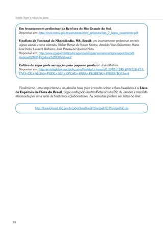 18
Unidade: Origem e evolução das plantas
Um levantamento preliminar da ficoflora do Rio Grande do Sul.
Disponível em: http://www.mma.gov.br/estruturas/chm/_arquivos/cap_7_lagoa_casamento.pdf
Ficoflora do Pantanal da Nhecolândia, MS, Brasil: um levantamento preliminar em três
lagoas salinas e uma salitrada. Kleber Renan de Souza Santos; Arnaldo Yoso Sakamoto; Maria
José Neto; Laurent Barbiero; José Pereira de Queiroz Neto.
Disponível em: http://www.cpap.embrapa.br/agencia/simpan/sumario/artigos/asperctos/pdf/
bioticos/624RB-Ficoflora%20OKVisto.pdf
Cultivo de algas pode ser opção para pequeno produtor. João Mathias.
Disponível em: http://revistagloborural.globo.com/Revista/Common/0,,EMI161248-18097,00-CUL
TIVO+DE+ALGAS+PODE+SER+OPCAO+PARA+PEQUENO+PRODUTOR.html
Finalmente, uma importante e atualizada base para consulta sobre a flora brasileira é a Lista
de Espécies da Flora do Brasil, organizada pelo Jardim Botânico do Rio de Janeiro e mantida
atualizada por uma rede de botânicos colaboradores. As consultas podem ser feitas no link:
http://floradobrasil.jbrj.gov.br/jabot/listaBrasil/PrincipalUC/PrincipalUC.do
 