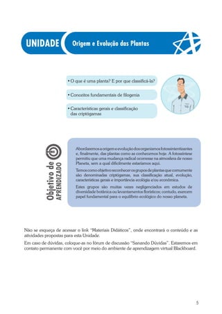 5
•	O que é uma planta? E por que classificá-la?
•	Conceitos fundamentais de filogenia
•	Características gerais e classificação
das criptógamas
Abordaremosaorigemeevoluçãodosorganismosfotossintentizantes
e, finalmente, das plantas como as conhecemos hoje. A fotossíntese
permitiu que uma mudança radical ocorresse na atmosfera de nosso
Planeta, sem a qual dificilmente estaríamos aqui.
Temoscomoobjetivoreconhecerosgruposdeplantasquecomumente
são denominadas criptógamas, sua classificação atual, evolução,
características gerais e importância ecológia e/ou econômica.
Estes grupos são muitas vezes negligenciados em estudos de
diversidade botânica ou levantamentos florísticos; contudo, exercem
papel fundamental para o equilíbrio ecológico do nosso planeta.
Origem e Evolução das Plantas
Não se esqueça de acessar o link “Materiais Didáticos”, onde encontrará o conteúdo e as
atividades propostas para esta Unidade.
Em caso de dúvidas, coloque-as no fórum de discussão “Sanando Dúvidas”. Estaremos em
contato permanente com você por meio do ambiente de aprendizagem virtual Blackboard.
 