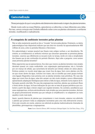 6
Unidade: Origem e evolução das plantas
Contextualização
Nossapercepçãodoqueéumaplantaestádiretamenterelacionadaàorigem dasplantasterrestres.
Desde muito cedo na nossa História, aprendemos a cultivá-las e a fazer diferentes usos delas.
Por isso, vamos começar esta Unidade refletindo sobre como as plantas colonizaram o ambiente
terrestre, modificando-o radicalmente.
A conquista do ambiente terrestre pelas plantas
Não se sabe exatamente quando se deu a “invasão” da terra pelas plantas. Entretanto, os dados
paleontológicos hoje disponíveis indicam que isso deve ter ocorrido há aproximadamente 400
milhões de anos, entre os períodos Siluriano e Devoniano.
Em paleontologia é sempre possível que fósseis mais antigos venham a ser descobertos. No
entanto, se considerarmos os atributos mínimos que deveriam apresentar as primeiras plantas
terrestres, veremos que dificilmente se recuará muito no tempo, tendo em vista a simplicidade
dos fóssseis que já são conhecidos do período Siluriano. Aqui cabe a pergunta: como seriam
essas primeiras plantas terrestres?
Pelos argumentos que já apresentamos, fica claro que mesmo as plantas terrestres mais simples
deveriam possuir um corpo multicelular, com organização parenquimatosa, isto é, formado
por um maciço de células, que aumentaria de tamanho por divisão celular em vários planos.
Embora existam no mundo atual algas que vivam fora da água, bem como plantas com flo-
res que vivam dentro da água, inclusive nos mares, não se acredita que esses grupos tenham
uma ligação filogenética mais próxima com as plantas terrestres mais primitivas. No caso das
algas que vivem fora da água, estas têm sempre um talo muito simples e pouco diferenciado,
apresentando adaptações fisiológicas para tolerar a falta de água, entrando numa espécie de hi-
bernação quando esta falta. No caso das angiospermas marinhas, plantas que produzem flores
e frutos dentro da água, há boas indicações de que não se trata de grupos primitivos que evo-
luíram a partir das algas e deram origem aos vegetais terrestres. Ao contrário, acreditamos que
essas angiospermas, embora estruturalmente mais simples que seus parentes terrestres, derivam
de grupos primariamente terrestres que por redução se simplificaram e se adaptaram ao meio
aquático muito mais tarde.
Assim, quando falamos de plantas que conquistaram o meio terrestre, estamos nos referindo
a plantas que possuem todas as adaptações necessárias para uma vida efetivamente emersa.
Com este conceito em mente, estamos nos referindo às plantas tradicionalmente chamadas de
pteridófitas, gimnospermas e angiospermas.
Fonte: Eurico Cabral de Oliveira. 2003. Introdução à Biologia Vegetal. 2.ed. São Paulo: Edusp., 272 p.
 