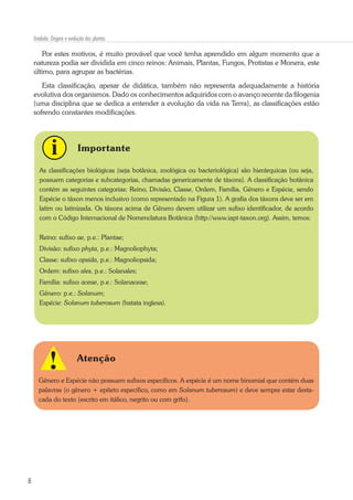 8
Unidade: Origem e evolução das plantas
Por estes motivos, é muito provável que você tenha aprendido em algum momento que a
natureza podia ser dividida em cinco reinos: Animais, Plantas, Fungos, Protistas e Monera, este
último, para agrupar as bactérias.
Esta classificação, apesar de didática, também não representa adequadamente a história
evolutiva dos organismos. Dado os conhecimentos adquiridos com o avanço recente da filogenia
(uma disciplina que se dedica a entender a evolução da vida na Terra), as classificações estão
sofrendo constantes modificações.
Importante
As classificações biológicas (seja botânica, zoológica ou bacteriológica) são hierárquicas (ou seja,
possuem categorias e subcategorias, chamadas genericamente de táxons). A classificação botânica
contém as seguintes categorias: Reino, Divisão, Classe, Ordem, Família, Gênero e Espécie, sendo
Espécie o táxon menos inclusivo (como representado na Figura 1). A grafia dos táxons deve ser em
latim ou latinizada. Os táxons acima de Gênero devem utilizar um sufixo identificador, de acordo
com o Código Internacional de Nomenclatura Botânica (http://www.iapt-taxon.org). Assim, temos:
Reino: sufixo ae, p.e.: Plantae;
Divisão: sufixo phyta, p.e.: Magnoliophyta;
Classe: sufixo opsida, p.e.: Magnoliopsida;
Ordem: sufixo ales, p.e.: Solanales;
Família: sufixo aceae, p.e.: Solanaceae;
Gênero: p.e.: Solanum;
Espécie: Solanum tuberosum (batata inglesa).
Atenção
Gênero e Espécie não possuem sufixos específicos. A espécie é um nome binomial que contém duas
palavras (o gênero + epíteto específico, como em Solanum tuberosum) e deve sempre estar desta-
cada do texto (escrito em itálico, negrito ou com grifo).
 