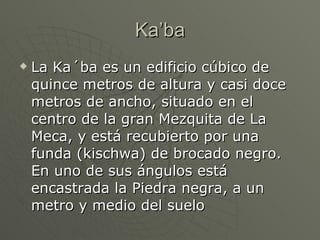 Ka’ba La Ka´ba es un edificio cúbico de quince metros de altura y casi doce metros de ancho, situado en el centro de la gran Mezquita de La Meca, y está recubierto por una funda (kischwa) de brocado negro. En uno de sus ángulos está encastrada la Piedra negra, a un metro y medio del suelo 