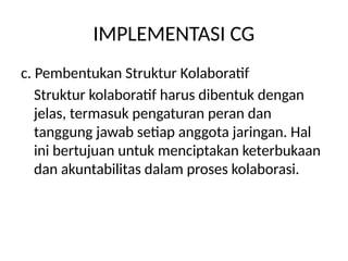 IMPLEMENTASI CG
c. Pembentukan Struktur Kolaboratif
Struktur kolaboratif harus dibentuk dengan
jelas, termasuk pengaturan peran dan
tanggung jawab setiap anggota jaringan. Hal
ini bertujuan untuk menciptakan keterbukaan
dan akuntabilitas dalam proses kolaborasi.
 