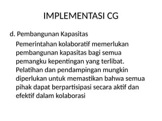 IMPLEMENTASI CG
d. Pembangunan Kapasitas
Pemerintahan kolaboratif memerlukan
pembangunan kapasitas bagi semua
pemangku kepentingan yang terlibat.
Pelatihan dan pendampingan mungkin
diperlukan untuk memastikan bahwa semua
pihak dapat berpartisipasi secara aktif dan
efektif dalam kolaborasi
 