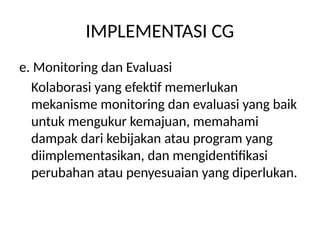 IMPLEMENTASI CG
e. Monitoring dan Evaluasi
Kolaborasi yang efektif memerlukan
mekanisme monitoring dan evaluasi yang baik
untuk mengukur kemajuan, memahami
dampak dari kebijakan atau program yang
diimplementasikan, dan mengidentifikasi
perubahan atau penyesuaian yang diperlukan.
 