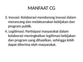 MANFAAT CG
3. Inovasi: Kolaborasi mendorong inovasi dalam
merancang dan melaksanakan kebijakan dan
program publik.
4. Legitimasi: Partisipasi masyarakat dalam
kolaborasi meningkatkan legitimasi kebijakan
dan program yang dihasilkan, sehingga lebih
dapat diterima oleh masyarakat.
 