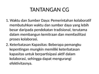 TANTANGAN CG
1. Waktu dan Sumber Daya: Pemerintahan kolaboratif
membutuhkan waktu dan sumber daya yang lebih
besar daripada pendekatan tradisional, terutama
dalam membangun kemitraan dan memfasilitasi
proses kolaborasi.
2. Keterbatasan Kapasitas: Beberapa pemangku
kepentingan mungkin memiliki keterbatasan
kapasitas untuk berpartisipasi aktif dalam
kolaborasi, sehingga dapat mengurangi
efektivitasnya.
 