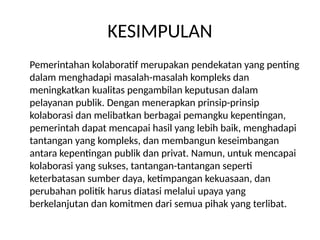 KESIMPULAN
Pemerintahan kolaboratif merupakan pendekatan yang penting
dalam menghadapi masalah-masalah kompleks dan
meningkatkan kualitas pengambilan keputusan dalam
pelayanan publik. Dengan menerapkan prinsip-prinsip
kolaborasi dan melibatkan berbagai pemangku kepentingan,
pemerintah dapat mencapai hasil yang lebih baik, menghadapi
tantangan yang kompleks, dan membangun keseimbangan
antara kepentingan publik dan privat. Namun, untuk mencapai
kolaborasi yang sukses, tantangan-tantangan seperti
keterbatasan sumber daya, ketimpangan kekuasaan, dan
perubahan politik harus diatasi melalui upaya yang
berkelanjutan dan komitmen dari semua pihak yang terlibat.
 
