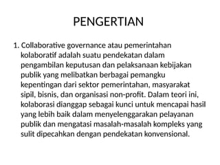 PENGERTIAN
1. Collaborative governance atau pemerintahan
kolaboratif adalah suatu pendekatan dalam
pengambilan keputusan dan pelaksanaan kebijakan
publik yang melibatkan berbagai pemangku
kepentingan dari sektor pemerintahan, masyarakat
sipil, bisnis, dan organisasi non-profit. Dalam teori ini,
kolaborasi dianggap sebagai kunci untuk mencapai hasil
yang lebih baik dalam menyelenggarakan pelayanan
publik dan mengatasi masalah-masalah kompleks yang
sulit dipecahkan dengan pendekatan konvensional.
 