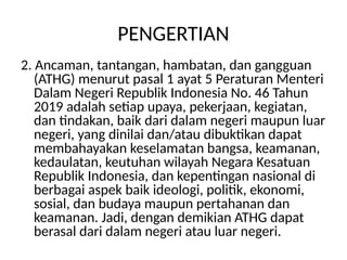 PENGERTIAN
2. Ancaman, tantangan, hambatan, dan gangguan
(ATHG) menurut pasal 1 ayat 5 Peraturan Menteri
Dalam Negeri Republik Indonesia No. 46 Tahun
2019 adalah setiap upaya, pekerjaan, kegiatan,
dan tindakan, baik dari dalam negeri maupun luar
negeri, yang dinilai dan/atau dibuktikan dapat
membahayakan keselamatan bangsa, keamanan,
kedaulatan, keutuhan wilayah Negara Kesatuan
Republik Indonesia, dan kepentingan nasional di
berbagai aspek baik ideologi, politik, ekonomi,
sosial, dan budaya maupun pertahanan dan
keamanan. Jadi, dengan demikian ATHG dapat
berasal dari dalam negeri atau luar negeri.
 