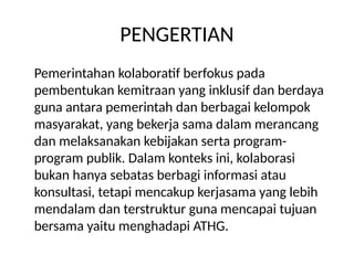 PENGERTIAN
Pemerintahan kolaboratif berfokus pada
pembentukan kemitraan yang inklusif dan berdaya
guna antara pemerintah dan berbagai kelompok
masyarakat, yang bekerja sama dalam merancang
dan melaksanakan kebijakan serta program-
program publik. Dalam konteks ini, kolaborasi
bukan hanya sebatas berbagi informasi atau
konsultasi, tetapi mencakup kerjasama yang lebih
mendalam dan terstruktur guna mencapai tujuan
bersama yaitu menghadapi ATHG.
 