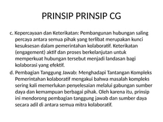 PRINSIP PRINSIP CG
c. Kepercayaan dan Keterikatan: Pembangunan hubungan saling
percaya antara semua pihak yang terlibat merupakan kunci
kesuksesan dalam pemerintahan kolaboratif. Keterikatan
(engagement) aktif dan proses berkelanjutan untuk
memperkuat hubungan tersebut menjadi landasan bagi
kolaborasi yang efektif.
d. Pembagian Tanggung Jawab: Menghadapi Tantangan Kompleks
Pemerintahan kolaboratif mengakui bahwa masalah kompleks
sering kali memerlukan penyelesaian melalui gabungan sumber
daya dan kemampuan berbagai pihak. Oleh karena itu, prinsip
ini mendorong pembagian tanggung jawab dan sumber daya
secara adil di antara semua mitra kolaboratif.
 