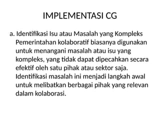 IMPLEMENTASI CG
a. Identifikasi Isu atau Masalah yang Kompleks
Pemerintahan kolaboratif biasanya digunakan
untuk menangani masalah atau isu yang
kompleks, yang tidak dapat dipecahkan secara
efektif oleh satu pihak atau sektor saja.
Identifikasi masalah ini menjadi langkah awal
untuk melibatkan berbagai pihak yang relevan
dalam kolaborasi.
 