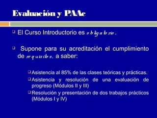 Evaluación y PAAc
   El Curso Introductorio es o blig a to rio .

    Supone para su acreditación el cumplimiento
    de re q uis ito s , a saber:

         Asistencia al 85% de las clases teóricas y prácticas.
         Asistencia y resolución de una evaluación de
          progreso (Módulos II y III)
         Resolución y presentación de dos trabajos prácticos
          (Módulos I y IV)
 