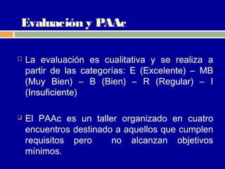 Evaluación y PAAc

   La evaluación es cualitativa y se realiza a
    partir de las categorías: E (Excelente) – MB
    (Muy Bien) – B (Bien) – R (Regular) – I
    (Insuficiente)

   El PAAc es un taller organizado en cuatro
    encuentros destinado a aquellos que cumplen
    requisitos pero     no alcanzan objetivos
    mínimos.
 