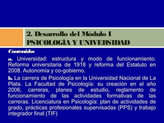 2. Desarrollo del Módulo I
       PSICOLOGÍA Y UNIVERSIDAD
Contenidos
a. Universidad: estructura y modo de funcionamiento.
Reforma universitaria de 1918 y reforma del Estatuto en
2008. Autonomía y co-gobierno.
b. La carrera de Psicología en la Universidad Nacional de La
Plata. La Facultad de Psicología: su creación en el año
2006, carreras, planes de estudio, reglamento de
funcionamiento de las actividades formativas de las
carreras. Licenciatura en Psicología: plan de actividades de
grado, prácticas profesionales supervisadas (PPS) y trabajo
integrador final (TIF)
 