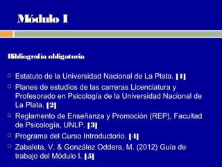 Módulo I

Bibliografía obligatoria

   Estatuto de la Universidad Nacional de La Plata. [1]
   Planes de estudios de las carreras Licenciatura y
    Profesorado en Psicología de la Universidad Nacional de
    La Plata. [2]
   Reglamento de Enseñanza y Promoción (REP), Facultad
    de Psicología, UNLP. [3]
   Programa del Curso Introductorio. [4]
   Zabaleta, V. & González Oddera, M. (2012) Guía de
    trabajo del Módulo I. [5]
 
