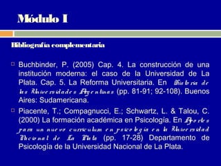 Módulo I

Bibliografía complementaria

   Buchbinder, P. (2005) Cap. 4. La construcción de una
    institución moderna: el caso de la Universidad de La
    Plata. Cap. 5. La Reforma Universitaria. En His to ria d e
    la s Unive rs id a d e s A e ntina s (pp. 81-91; 92-108). Buenos
                              rg
    Aires: Sudamericana.
   Piacente, T.; Compagnucci, E.; Schwartz, L. & Talou, C.
    (2000) La formación académica en Psicología. En A o rte s       p
    p a ra un nue vo c urric ulum e n p s ic o lo g ía e n la Unive rs id a d
    N c io na l d e La Pla ta (pp. 17-28) Departamento de
       a
    Psicología de la Universidad Nacional de La Plata.
 