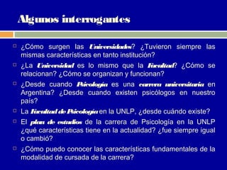Algunos interrogantes

   ¿Cómo surgen las Universidades? ¿Tuvieron siempre las
    mismas características en tanto institución?
   ¿La Universidad es lo mismo que la F   acultad? ¿Cómo se
    relacionan? ¿Cómo se organizan y funcionan?
   ¿Desde cuando P sicología es una carrera universitaria en
    Argentina? ¿Desde cuando existen psicólogos en nuestro
    país?
   La Facultad de Psicología en la UNLP, ¿desde cuándo existe?
   El plan de estudios de la carrera de Psicología en la UNLP
    ¿qué características tiene en la actualidad? ¿fue siempre igual
    o cambió?
   ¿Cómo puedo conocer las características fundamentales de la
    modalidad de cursada de la carrera?
 