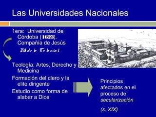 Las Universidades Nacionales
1era: Universidad de
  Córdoba (1623).
  Compañía de Jesús
   M d e lo Co lo nia l
     o

Teología, Artes, Derecho y
  Medicina
Formación del clero y la
                             Principios
  elite dirigente
                             afectados en el
Estudio como forma de        proceso de
  alabar a Dios
                             secularización
                             (s. XIX)
 