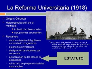 La Reforma Universitaria (1918)
   Origen: Córdoba
   Heterogeneización de la
    matrícula
             inclusión de clases medias
             Agrupaciones estudiantiles
   Reclamos:
       democratización del gobierno
                                            " En a d e la nte , s ó lo p o d rá n s e r m a e s tro s e n la
        universitario: co-gobierno              futura re p úblic a univ e rs ita ria lo s v e rd a d e ro s
                                                c o ns truc to re s d e a lm a s , lo s c re a d o re s d e
       autonomía universitaria                 ve rd a d , d e be lle z a y d e bie n"
       designación de docentes por
        concursos
       actualización de los planes de
        enseñanza                                                   ESTATUTO
       rol de la U en proyectos sociales
        más amplios
 